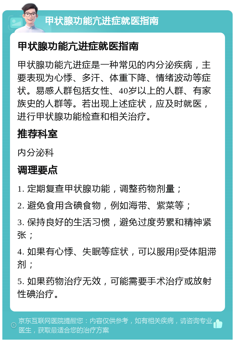 甲状腺功能亢进症就医指南 甲状腺功能亢进症就医指南 甲状腺功能亢进症是一种常见的内分泌疾病，主要表现为心悸、多汗、体重下降、情绪波动等症状。易感人群包括女性、40岁以上的人群、有家族史的人群等。若出现上述症状，应及时就医，进行甲状腺功能检查和相关治疗。 推荐科室 内分泌科 调理要点 1. 定期复查甲状腺功能，调整药物剂量； 2. 避免食用含碘食物，例如海带、紫菜等； 3. 保持良好的生活习惯，避免过度劳累和精神紧张； 4. 如果有心悸、失眠等症状，可以服用β受体阻滞剂； 5. 如果药物治疗无效，可能需要手术治疗或放射性碘治疗。