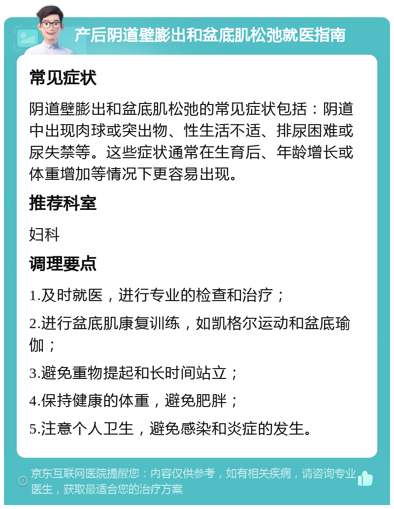 产后阴道壁膨出和盆底肌松弛就医指南 常见症状 阴道壁膨出和盆底肌松弛的常见症状包括：阴道中出现肉球或突出物、性生活不适、排尿困难或尿失禁等。这些症状通常在生育后、年龄增长或体重增加等情况下更容易出现。 推荐科室 妇科 调理要点 1.及时就医，进行专业的检查和治疗； 2.进行盆底肌康复训练，如凯格尔运动和盆底瑜伽； 3.避免重物提起和长时间站立； 4.保持健康的体重，避免肥胖； 5.注意个人卫生，避免感染和炎症的发生。