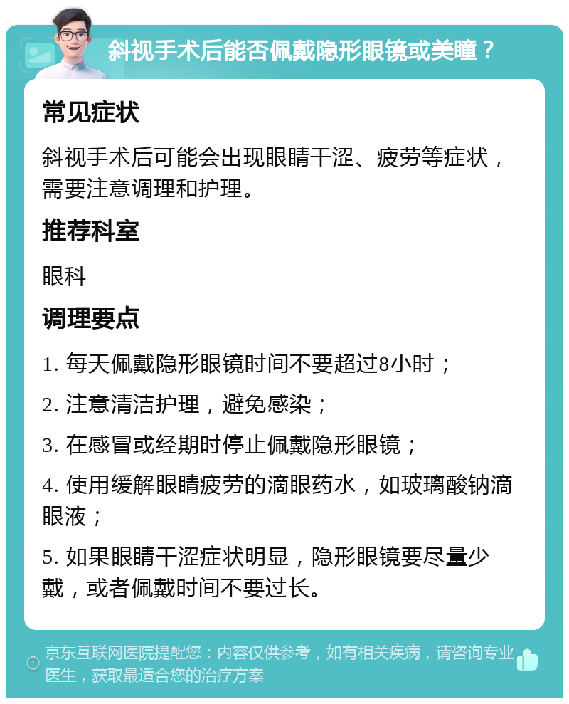 斜视手术后能否佩戴隐形眼镜或美瞳？ 常见症状 斜视手术后可能会出现眼睛干涩、疲劳等症状，需要注意调理和护理。 推荐科室 眼科 调理要点 1. 每天佩戴隐形眼镜时间不要超过8小时； 2. 注意清洁护理，避免感染； 3. 在感冒或经期时停止佩戴隐形眼镜； 4. 使用缓解眼睛疲劳的滴眼药水，如玻璃酸钠滴眼液； 5. 如果眼睛干涩症状明显，隐形眼镜要尽量少戴，或者佩戴时间不要过长。