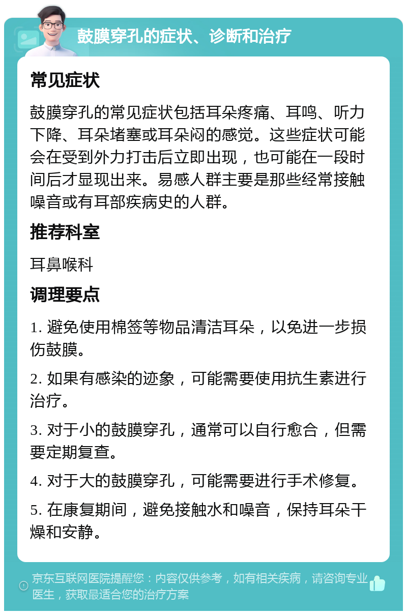 鼓膜穿孔的症状、诊断和治疗 常见症状 鼓膜穿孔的常见症状包括耳朵疼痛、耳鸣、听力下降、耳朵堵塞或耳朵闷的感觉。这些症状可能会在受到外力打击后立即出现，也可能在一段时间后才显现出来。易感人群主要是那些经常接触噪音或有耳部疾病史的人群。 推荐科室 耳鼻喉科 调理要点 1. 避免使用棉签等物品清洁耳朵，以免进一步损伤鼓膜。 2. 如果有感染的迹象，可能需要使用抗生素进行治疗。 3. 对于小的鼓膜穿孔，通常可以自行愈合，但需要定期复查。 4. 对于大的鼓膜穿孔，可能需要进行手术修复。 5. 在康复期间，避免接触水和噪音，保持耳朵干燥和安静。