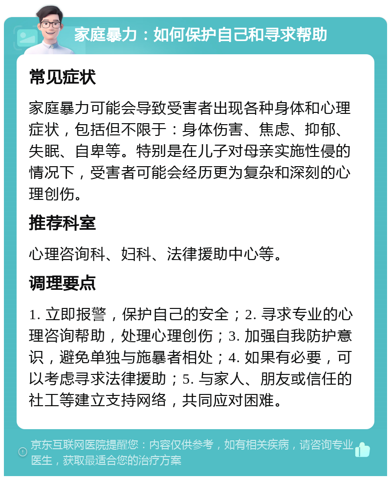 家庭暴力：如何保护自己和寻求帮助 常见症状 家庭暴力可能会导致受害者出现各种身体和心理症状，包括但不限于：身体伤害、焦虑、抑郁、失眠、自卑等。特别是在儿子对母亲实施性侵的情况下，受害者可能会经历更为复杂和深刻的心理创伤。 推荐科室 心理咨询科、妇科、法律援助中心等。 调理要点 1. 立即报警，保护自己的安全；2. 寻求专业的心理咨询帮助，处理心理创伤；3. 加强自我防护意识，避免单独与施暴者相处；4. 如果有必要，可以考虑寻求法律援助；5. 与家人、朋友或信任的社工等建立支持网络，共同应对困难。