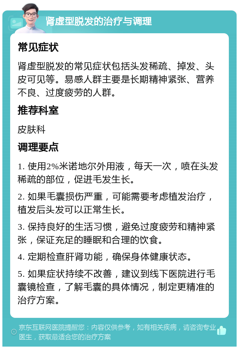 肾虚型脱发的治疗与调理 常见症状 肾虚型脱发的常见症状包括头发稀疏、掉发、头皮可见等。易感人群主要是长期精神紧张、营养不良、过度疲劳的人群。 推荐科室 皮肤科 调理要点 1. 使用2%米诺地尔外用液，每天一次，喷在头发稀疏的部位，促进毛发生长。 2. 如果毛囊损伤严重，可能需要考虑植发治疗，植发后头发可以正常生长。 3. 保持良好的生活习惯，避免过度疲劳和精神紧张，保证充足的睡眠和合理的饮食。 4. 定期检查肝肾功能，确保身体健康状态。 5. 如果症状持续不改善，建议到线下医院进行毛囊镜检查，了解毛囊的具体情况，制定更精准的治疗方案。