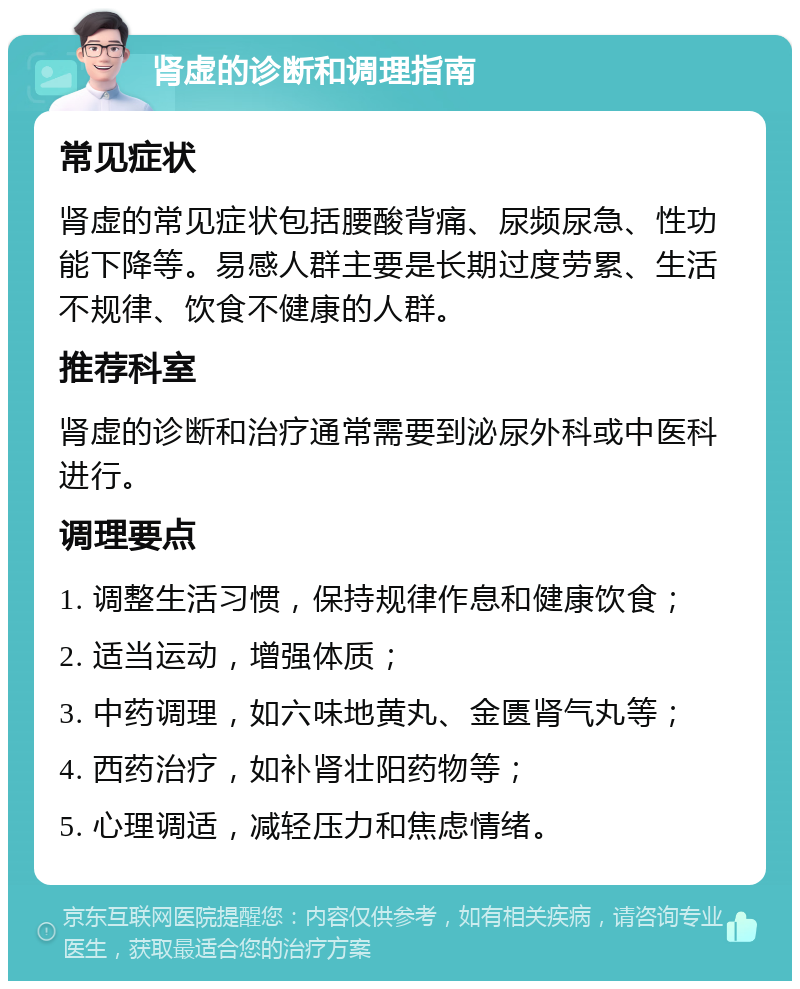 肾虚的诊断和调理指南 常见症状 肾虚的常见症状包括腰酸背痛、尿频尿急、性功能下降等。易感人群主要是长期过度劳累、生活不规律、饮食不健康的人群。 推荐科室 肾虚的诊断和治疗通常需要到泌尿外科或中医科进行。 调理要点 1. 调整生活习惯，保持规律作息和健康饮食； 2. 适当运动，增强体质； 3. 中药调理，如六味地黄丸、金匮肾气丸等； 4. 西药治疗，如补肾壮阳药物等； 5. 心理调适，减轻压力和焦虑情绪。