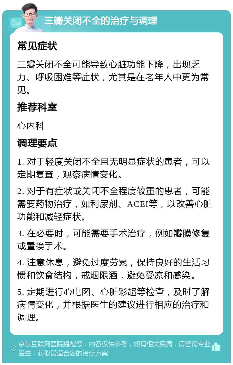 三瓣关闭不全的治疗与调理 常见症状 三瓣关闭不全可能导致心脏功能下降，出现乏力、呼吸困难等症状，尤其是在老年人中更为常见。 推荐科室 心内科 调理要点 1. 对于轻度关闭不全且无明显症状的患者，可以定期复查，观察病情变化。 2. 对于有症状或关闭不全程度较重的患者，可能需要药物治疗，如利尿剂、ACEI等，以改善心脏功能和减轻症状。 3. 在必要时，可能需要手术治疗，例如瓣膜修复或置换手术。 4. 注意休息，避免过度劳累，保持良好的生活习惯和饮食结构，戒烟限酒，避免受凉和感染。 5. 定期进行心电图、心脏彩超等检查，及时了解病情变化，并根据医生的建议进行相应的治疗和调理。