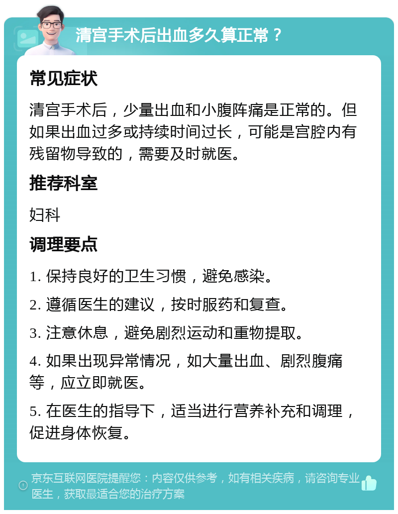 清宫手术后出血多久算正常？ 常见症状 清宫手术后，少量出血和小腹阵痛是正常的。但如果出血过多或持续时间过长，可能是宫腔内有残留物导致的，需要及时就医。 推荐科室 妇科 调理要点 1. 保持良好的卫生习惯，避免感染。 2. 遵循医生的建议，按时服药和复查。 3. 注意休息，避免剧烈运动和重物提取。 4. 如果出现异常情况，如大量出血、剧烈腹痛等，应立即就医。 5. 在医生的指导下，适当进行营养补充和调理，促进身体恢复。