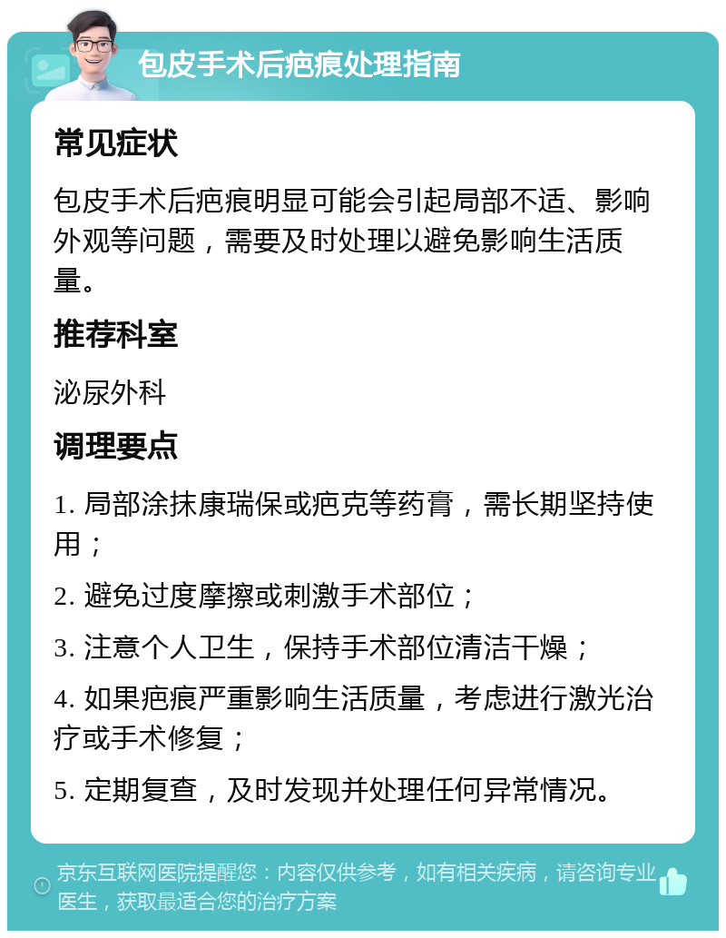 包皮手术后疤痕处理指南 常见症状 包皮手术后疤痕明显可能会引起局部不适、影响外观等问题，需要及时处理以避免影响生活质量。 推荐科室 泌尿外科 调理要点 1. 局部涂抹康瑞保或疤克等药膏，需长期坚持使用； 2. 避免过度摩擦或刺激手术部位； 3. 注意个人卫生，保持手术部位清洁干燥； 4. 如果疤痕严重影响生活质量，考虑进行激光治疗或手术修复； 5. 定期复查，及时发现并处理任何异常情况。