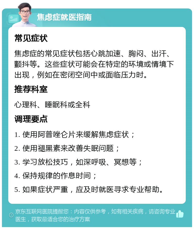 焦虑症就医指南 常见症状 焦虑症的常见症状包括心跳加速、胸闷、出汗、颤抖等。这些症状可能会在特定的环境或情境下出现，例如在密闭空间中或面临压力时。 推荐科室 心理科、睡眠科或全科 调理要点 1. 使用阿普唑仑片来缓解焦虑症状； 2. 使用褪黑素来改善失眠问题； 3. 学习放松技巧，如深呼吸、冥想等； 4. 保持规律的作息时间； 5. 如果症状严重，应及时就医寻求专业帮助。