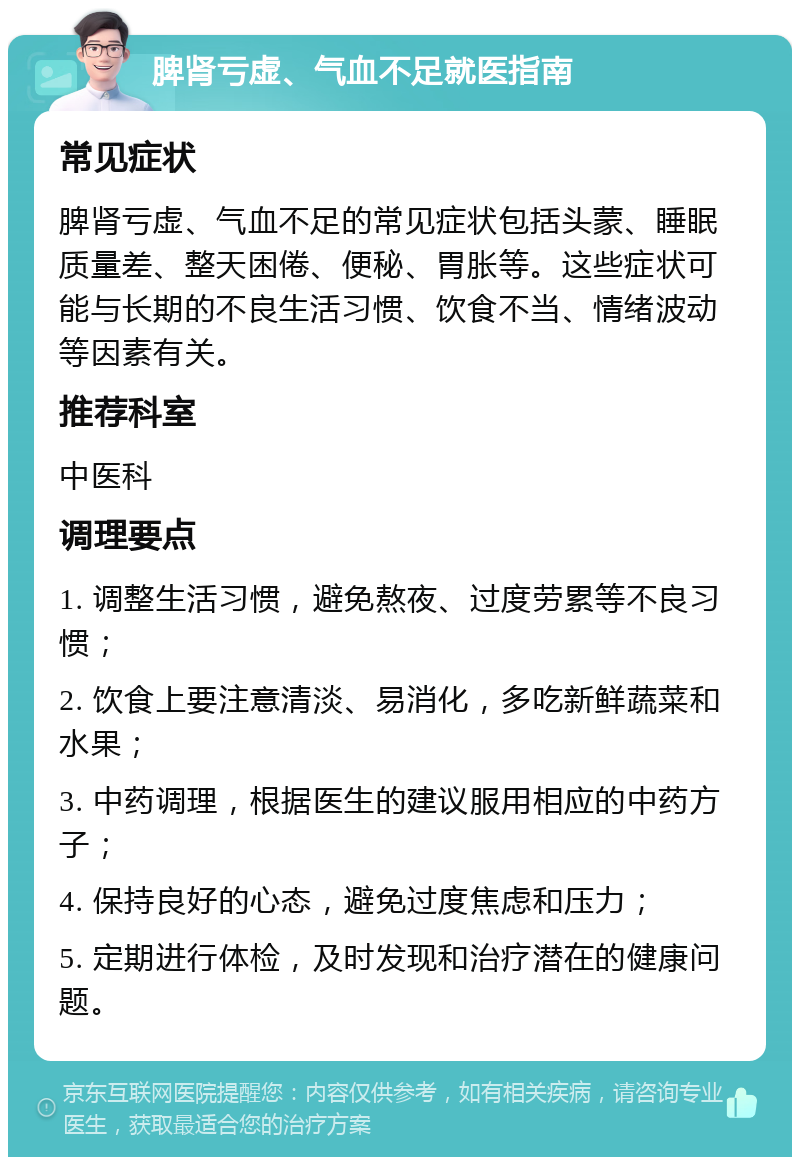 脾肾亏虚、气血不足就医指南 常见症状 脾肾亏虚、气血不足的常见症状包括头蒙、睡眠质量差、整天困倦、便秘、胃胀等。这些症状可能与长期的不良生活习惯、饮食不当、情绪波动等因素有关。 推荐科室 中医科 调理要点 1. 调整生活习惯，避免熬夜、过度劳累等不良习惯； 2. 饮食上要注意清淡、易消化，多吃新鲜蔬菜和水果； 3. 中药调理，根据医生的建议服用相应的中药方子； 4. 保持良好的心态，避免过度焦虑和压力； 5. 定期进行体检，及时发现和治疗潜在的健康问题。