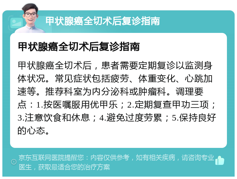 甲状腺癌全切术后复诊指南 甲状腺癌全切术后复诊指南 甲状腺癌全切术后，患者需要定期复诊以监测身体状况。常见症状包括疲劳、体重变化、心跳加速等。推荐科室为内分泌科或肿瘤科。调理要点：1.按医嘱服用优甲乐；2.定期复查甲功三项；3.注意饮食和休息；4.避免过度劳累；5.保持良好的心态。