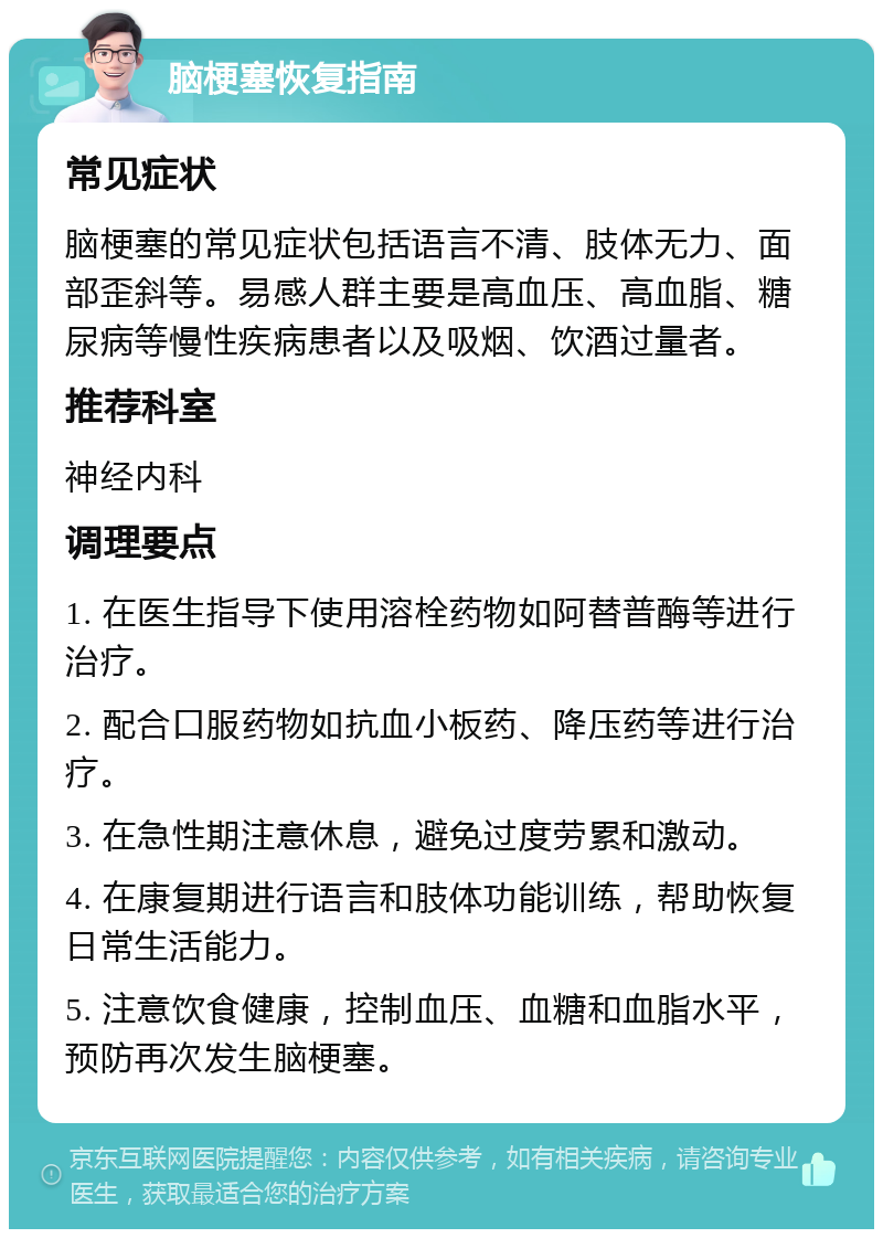 脑梗塞恢复指南 常见症状 脑梗塞的常见症状包括语言不清、肢体无力、面部歪斜等。易感人群主要是高血压、高血脂、糖尿病等慢性疾病患者以及吸烟、饮酒过量者。 推荐科室 神经内科 调理要点 1. 在医生指导下使用溶栓药物如阿替普酶等进行治疗。 2. 配合口服药物如抗血小板药、降压药等进行治疗。 3. 在急性期注意休息，避免过度劳累和激动。 4. 在康复期进行语言和肢体功能训练，帮助恢复日常生活能力。 5. 注意饮食健康，控制血压、血糖和血脂水平，预防再次发生脑梗塞。