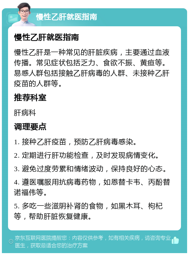 慢性乙肝就医指南 慢性乙肝就医指南 慢性乙肝是一种常见的肝脏疾病，主要通过血液传播。常见症状包括乏力、食欲不振、黄疸等。易感人群包括接触乙肝病毒的人群、未接种乙肝疫苗的人群等。 推荐科室 肝病科 调理要点 1. 接种乙肝疫苗，预防乙肝病毒感染。 2. 定期进行肝功能检查，及时发现病情变化。 3. 避免过度劳累和情绪波动，保持良好的心态。 4. 遵医嘱服用抗病毒药物，如恩替卡韦、丙酚替诺福伟等。 5. 多吃一些滋阴补肾的食物，如黑木耳、枸杞等，帮助肝脏恢复健康。