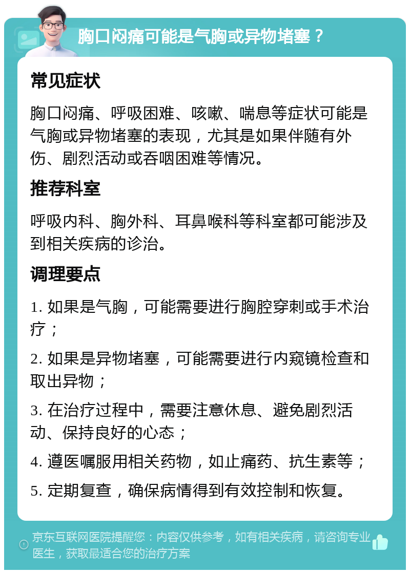 胸口闷痛可能是气胸或异物堵塞？ 常见症状 胸口闷痛、呼吸困难、咳嗽、喘息等症状可能是气胸或异物堵塞的表现，尤其是如果伴随有外伤、剧烈活动或吞咽困难等情况。 推荐科室 呼吸内科、胸外科、耳鼻喉科等科室都可能涉及到相关疾病的诊治。 调理要点 1. 如果是气胸，可能需要进行胸腔穿刺或手术治疗； 2. 如果是异物堵塞，可能需要进行内窥镜检查和取出异物； 3. 在治疗过程中，需要注意休息、避免剧烈活动、保持良好的心态； 4. 遵医嘱服用相关药物，如止痛药、抗生素等； 5. 定期复查，确保病情得到有效控制和恢复。