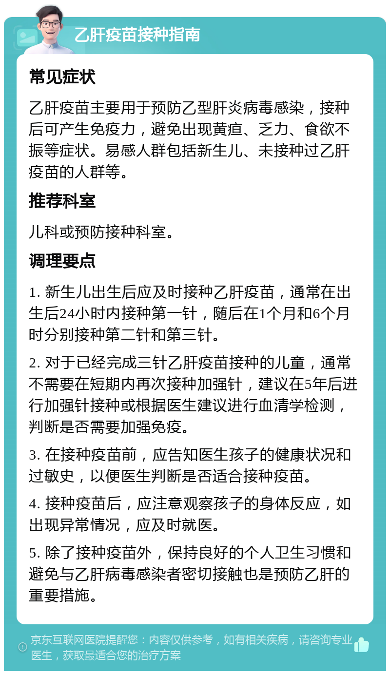 乙肝疫苗接种指南 常见症状 乙肝疫苗主要用于预防乙型肝炎病毒感染，接种后可产生免疫力，避免出现黄疸、乏力、食欲不振等症状。易感人群包括新生儿、未接种过乙肝疫苗的人群等。 推荐科室 儿科或预防接种科室。 调理要点 1. 新生儿出生后应及时接种乙肝疫苗，通常在出生后24小时内接种第一针，随后在1个月和6个月时分别接种第二针和第三针。 2. 对于已经完成三针乙肝疫苗接种的儿童，通常不需要在短期内再次接种加强针，建议在5年后进行加强针接种或根据医生建议进行血清学检测，判断是否需要加强免疫。 3. 在接种疫苗前，应告知医生孩子的健康状况和过敏史，以便医生判断是否适合接种疫苗。 4. 接种疫苗后，应注意观察孩子的身体反应，如出现异常情况，应及时就医。 5. 除了接种疫苗外，保持良好的个人卫生习惯和避免与乙肝病毒感染者密切接触也是预防乙肝的重要措施。