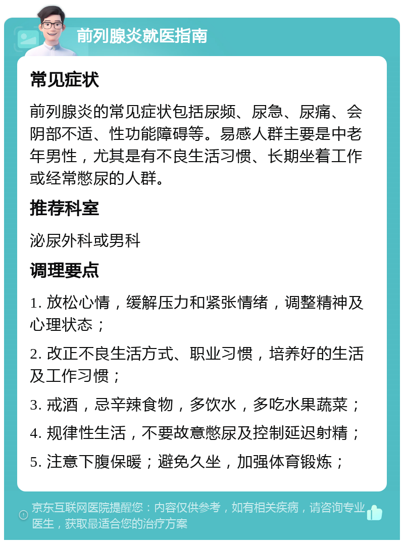 前列腺炎就医指南 常见症状 前列腺炎的常见症状包括尿频、尿急、尿痛、会阴部不适、性功能障碍等。易感人群主要是中老年男性，尤其是有不良生活习惯、长期坐着工作或经常憋尿的人群。 推荐科室 泌尿外科或男科 调理要点 1. 放松心情，缓解压力和紧张情绪，调整精神及心理状态； 2. 改正不良生活方式、职业习惯，培养好的生活及工作习惯； 3. 戒酒，忌辛辣食物，多饮水，多吃水果蔬菜； 4. 规律性生活，不要故意憋尿及控制延迟射精； 5. 注意下腹保暖；避免久坐，加强体育锻炼；