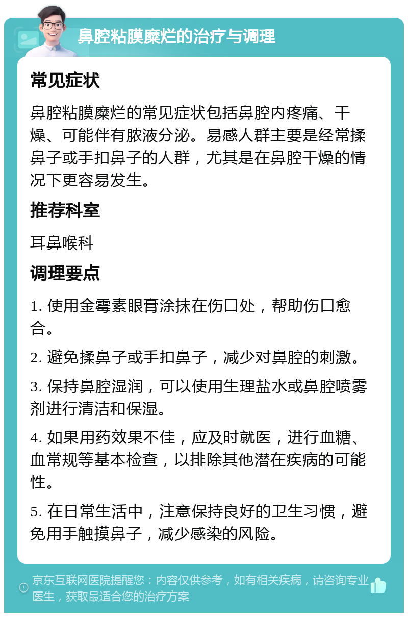 鼻腔粘膜糜烂的治疗与调理 常见症状 鼻腔粘膜糜烂的常见症状包括鼻腔内疼痛、干燥、可能伴有脓液分泌。易感人群主要是经常揉鼻子或手扣鼻子的人群，尤其是在鼻腔干燥的情况下更容易发生。 推荐科室 耳鼻喉科 调理要点 1. 使用金霉素眼膏涂抹在伤口处，帮助伤口愈合。 2. 避免揉鼻子或手扣鼻子，减少对鼻腔的刺激。 3. 保持鼻腔湿润，可以使用生理盐水或鼻腔喷雾剂进行清洁和保湿。 4. 如果用药效果不佳，应及时就医，进行血糖、血常规等基本检查，以排除其他潜在疾病的可能性。 5. 在日常生活中，注意保持良好的卫生习惯，避免用手触摸鼻子，减少感染的风险。