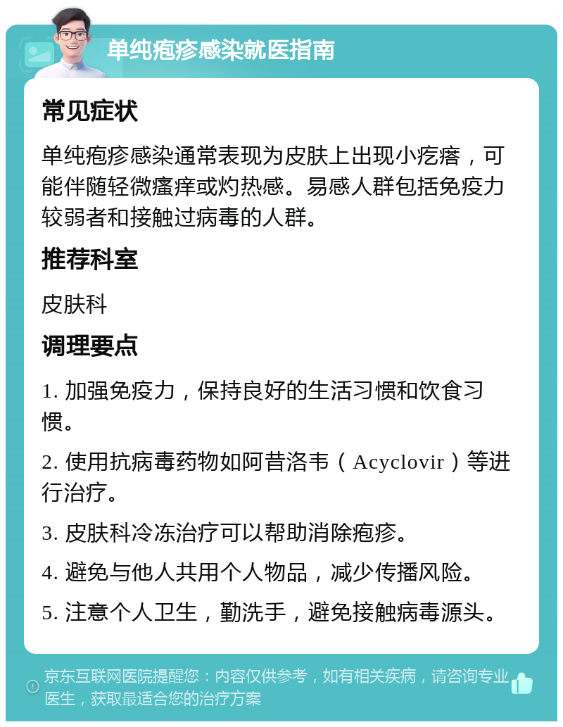 单纯疱疹感染就医指南 常见症状 单纯疱疹感染通常表现为皮肤上出现小疙瘩，可能伴随轻微瘙痒或灼热感。易感人群包括免疫力较弱者和接触过病毒的人群。 推荐科室 皮肤科 调理要点 1. 加强免疫力，保持良好的生活习惯和饮食习惯。 2. 使用抗病毒药物如阿昔洛韦（Acyclovir）等进行治疗。 3. 皮肤科冷冻治疗可以帮助消除疱疹。 4. 避免与他人共用个人物品，减少传播风险。 5. 注意个人卫生，勤洗手，避免接触病毒源头。