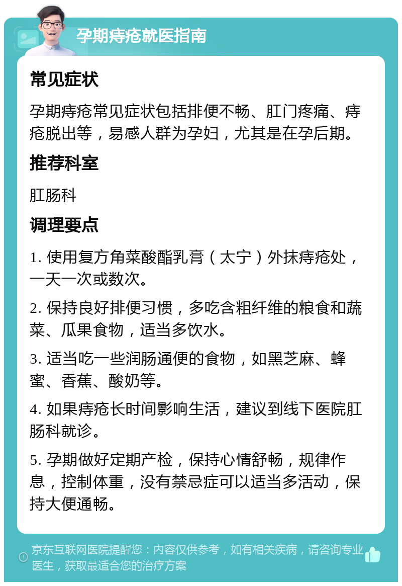 孕期痔疮就医指南 常见症状 孕期痔疮常见症状包括排便不畅、肛门疼痛、痔疮脱出等，易感人群为孕妇，尤其是在孕后期。 推荐科室 肛肠科 调理要点 1. 使用复方角菜酸酯乳膏（太宁）外抹痔疮处，一天一次或数次。 2. 保持良好排便习惯，多吃含粗纤维的粮食和蔬菜、瓜果食物，适当多饮水。 3. 适当吃一些润肠通便的食物，如黑芝麻、蜂蜜、香蕉、酸奶等。 4. 如果痔疮长时间影响生活，建议到线下医院肛肠科就诊。 5. 孕期做好定期产检，保持心情舒畅，规律作息，控制体重，没有禁忌症可以适当多活动，保持大便通畅。