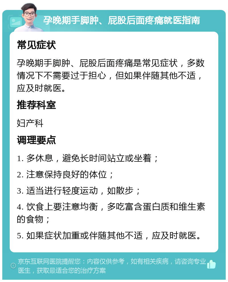 孕晚期手脚肿、屁股后面疼痛就医指南 常见症状 孕晚期手脚肿、屁股后面疼痛是常见症状，多数情况下不需要过于担心，但如果伴随其他不适，应及时就医。 推荐科室 妇产科 调理要点 1. 多休息，避免长时间站立或坐着； 2. 注意保持良好的体位； 3. 适当进行轻度运动，如散步； 4. 饮食上要注意均衡，多吃富含蛋白质和维生素的食物； 5. 如果症状加重或伴随其他不适，应及时就医。