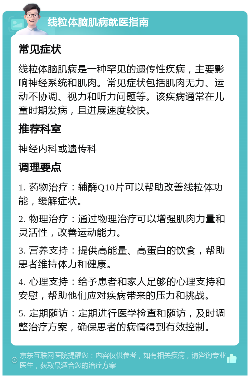 线粒体脑肌病就医指南 常见症状 线粒体脑肌病是一种罕见的遗传性疾病，主要影响神经系统和肌肉。常见症状包括肌肉无力、运动不协调、视力和听力问题等。该疾病通常在儿童时期发病，且进展速度较快。 推荐科室 神经内科或遗传科 调理要点 1. 药物治疗：辅酶Q10片可以帮助改善线粒体功能，缓解症状。 2. 物理治疗：通过物理治疗可以增强肌肉力量和灵活性，改善运动能力。 3. 营养支持：提供高能量、高蛋白的饮食，帮助患者维持体力和健康。 4. 心理支持：给予患者和家人足够的心理支持和安慰，帮助他们应对疾病带来的压力和挑战。 5. 定期随访：定期进行医学检查和随访，及时调整治疗方案，确保患者的病情得到有效控制。