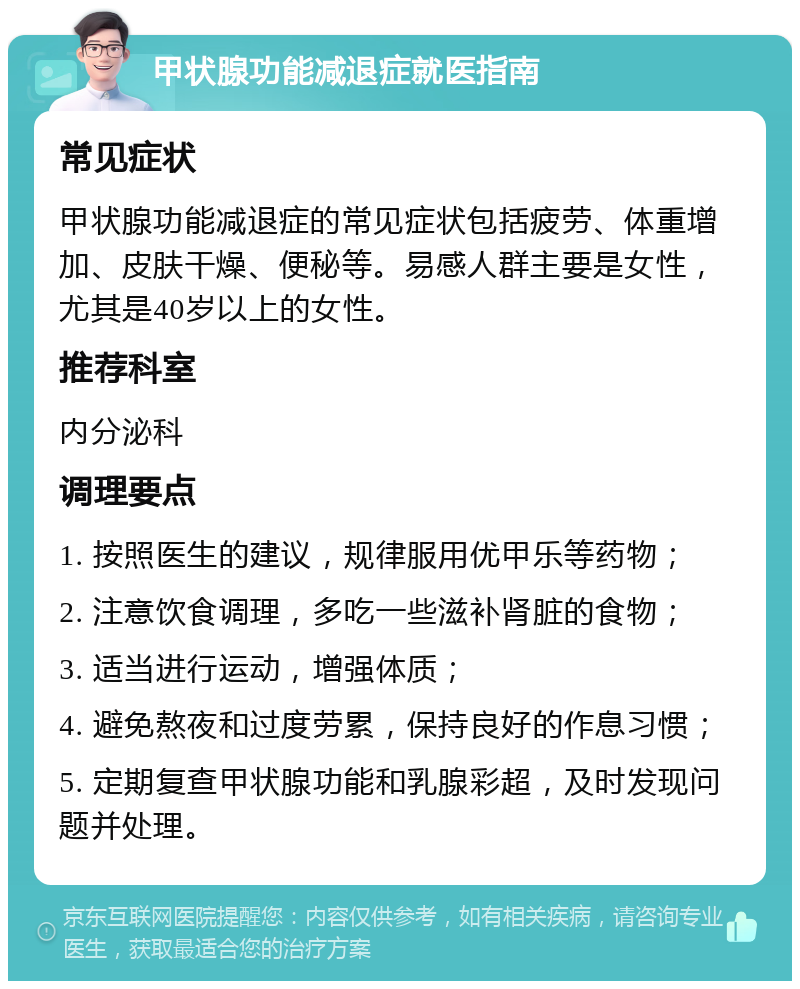 甲状腺功能减退症就医指南 常见症状 甲状腺功能减退症的常见症状包括疲劳、体重增加、皮肤干燥、便秘等。易感人群主要是女性，尤其是40岁以上的女性。 推荐科室 内分泌科 调理要点 1. 按照医生的建议，规律服用优甲乐等药物； 2. 注意饮食调理，多吃一些滋补肾脏的食物； 3. 适当进行运动，增强体质； 4. 避免熬夜和过度劳累，保持良好的作息习惯； 5. 定期复查甲状腺功能和乳腺彩超，及时发现问题并处理。