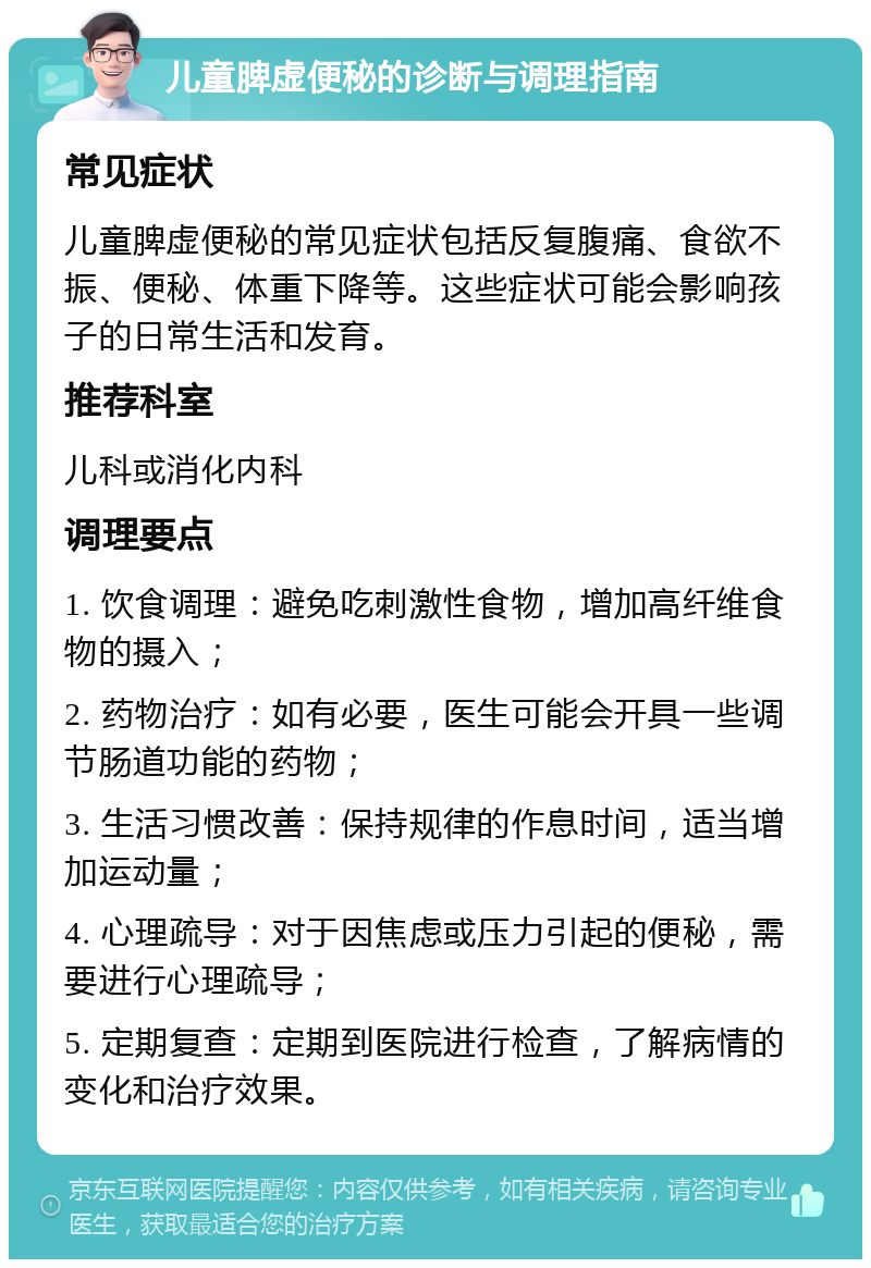 儿童脾虚便秘的诊断与调理指南 常见症状 儿童脾虚便秘的常见症状包括反复腹痛、食欲不振、便秘、体重下降等。这些症状可能会影响孩子的日常生活和发育。 推荐科室 儿科或消化内科 调理要点 1. 饮食调理：避免吃刺激性食物，增加高纤维食物的摄入； 2. 药物治疗：如有必要，医生可能会开具一些调节肠道功能的药物； 3. 生活习惯改善：保持规律的作息时间，适当增加运动量； 4. 心理疏导：对于因焦虑或压力引起的便秘，需要进行心理疏导； 5. 定期复查：定期到医院进行检查，了解病情的变化和治疗效果。