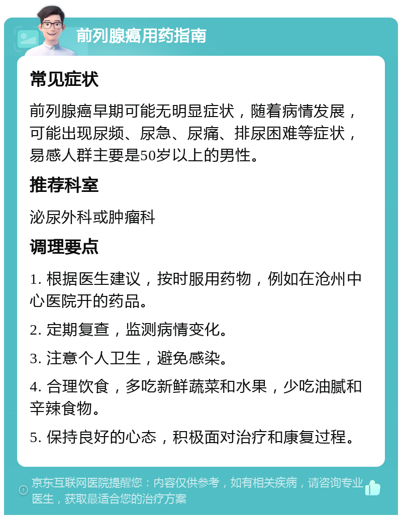 前列腺癌用药指南 常见症状 前列腺癌早期可能无明显症状，随着病情发展，可能出现尿频、尿急、尿痛、排尿困难等症状，易感人群主要是50岁以上的男性。 推荐科室 泌尿外科或肿瘤科 调理要点 1. 根据医生建议，按时服用药物，例如在沧州中心医院开的药品。 2. 定期复查，监测病情变化。 3. 注意个人卫生，避免感染。 4. 合理饮食，多吃新鲜蔬菜和水果，少吃油腻和辛辣食物。 5. 保持良好的心态，积极面对治疗和康复过程。