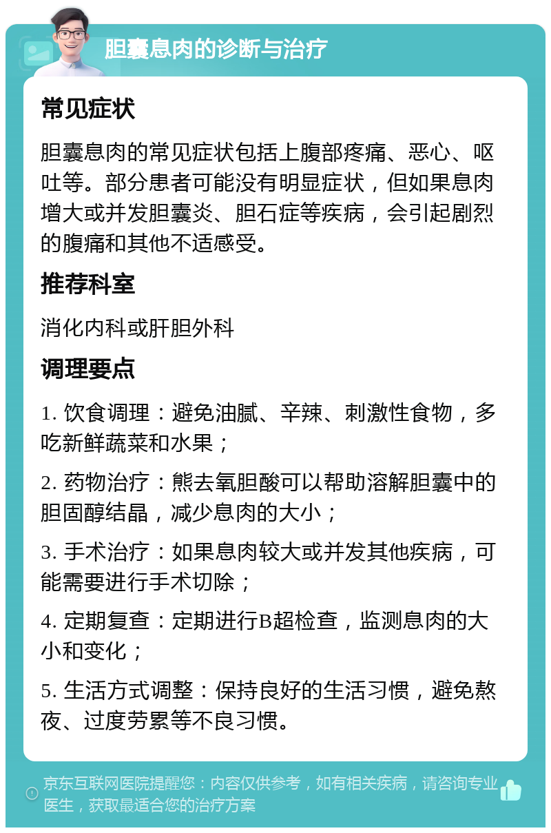 胆囊息肉的诊断与治疗 常见症状 胆囊息肉的常见症状包括上腹部疼痛、恶心、呕吐等。部分患者可能没有明显症状，但如果息肉增大或并发胆囊炎、胆石症等疾病，会引起剧烈的腹痛和其他不适感受。 推荐科室 消化内科或肝胆外科 调理要点 1. 饮食调理：避免油腻、辛辣、刺激性食物，多吃新鲜蔬菜和水果； 2. 药物治疗：熊去氧胆酸可以帮助溶解胆囊中的胆固醇结晶，减少息肉的大小； 3. 手术治疗：如果息肉较大或并发其他疾病，可能需要进行手术切除； 4. 定期复查：定期进行B超检查，监测息肉的大小和变化； 5. 生活方式调整：保持良好的生活习惯，避免熬夜、过度劳累等不良习惯。