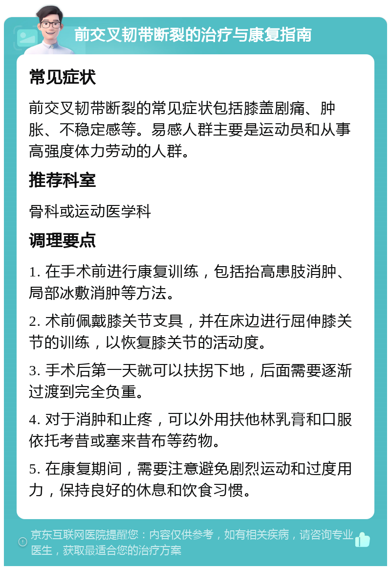 前交叉韧带断裂的治疗与康复指南 常见症状 前交叉韧带断裂的常见症状包括膝盖剧痛、肿胀、不稳定感等。易感人群主要是运动员和从事高强度体力劳动的人群。 推荐科室 骨科或运动医学科 调理要点 1. 在手术前进行康复训练，包括抬高患肢消肿、局部冰敷消肿等方法。 2. 术前佩戴膝关节支具，并在床边进行屈伸膝关节的训练，以恢复膝关节的活动度。 3. 手术后第一天就可以扶拐下地，后面需要逐渐过渡到完全负重。 4. 对于消肿和止疼，可以外用扶他林乳膏和口服依托考昔或塞来昔布等药物。 5. 在康复期间，需要注意避免剧烈运动和过度用力，保持良好的休息和饮食习惯。