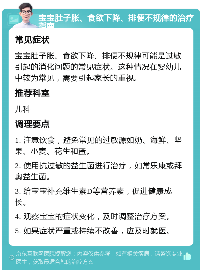 宝宝肚子胀、食欲下降、排便不规律的治疗指南 常见症状 宝宝肚子胀、食欲下降、排便不规律可能是过敏引起的消化问题的常见症状。这种情况在婴幼儿中较为常见，需要引起家长的重视。 推荐科室 儿科 调理要点 1. 注意饮食，避免常见的过敏源如奶、海鲜、坚果、小麦、花生和蛋。 2. 使用抗过敏的益生菌进行治疗，如常乐康或拜奥益生菌。 3. 给宝宝补充维生素D等营养素，促进健康成长。 4. 观察宝宝的症状变化，及时调整治疗方案。 5. 如果症状严重或持续不改善，应及时就医。