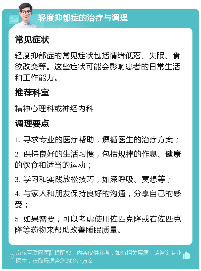 轻度抑郁症的治疗与调理 常见症状 轻度抑郁症的常见症状包括情绪低落、失眠、食欲改变等。这些症状可能会影响患者的日常生活和工作能力。 推荐科室 精神心理科或神经内科 调理要点 1. 寻求专业的医疗帮助，遵循医生的治疗方案； 2. 保持良好的生活习惯，包括规律的作息、健康的饮食和适当的运动； 3. 学习和实践放松技巧，如深呼吸、冥想等； 4. 与家人和朋友保持良好的沟通，分享自己的感受； 5. 如果需要，可以考虑使用佐匹克隆或右佐匹克隆等药物来帮助改善睡眠质量。