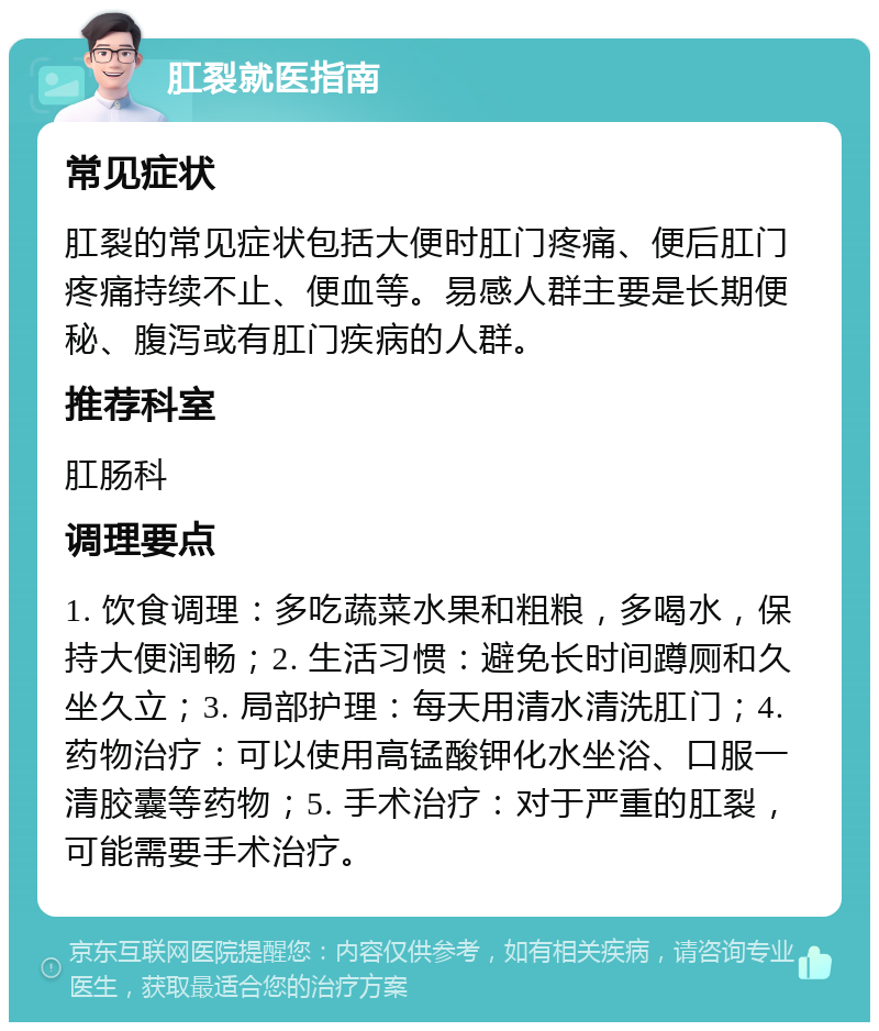 肛裂就医指南 常见症状 肛裂的常见症状包括大便时肛门疼痛、便后肛门疼痛持续不止、便血等。易感人群主要是长期便秘、腹泻或有肛门疾病的人群。 推荐科室 肛肠科 调理要点 1. 饮食调理：多吃蔬菜水果和粗粮，多喝水，保持大便润畅；2. 生活习惯：避免长时间蹲厕和久坐久立；3. 局部护理：每天用清水清洗肛门；4. 药物治疗：可以使用高锰酸钾化水坐浴、口服一清胶囊等药物；5. 手术治疗：对于严重的肛裂，可能需要手术治疗。