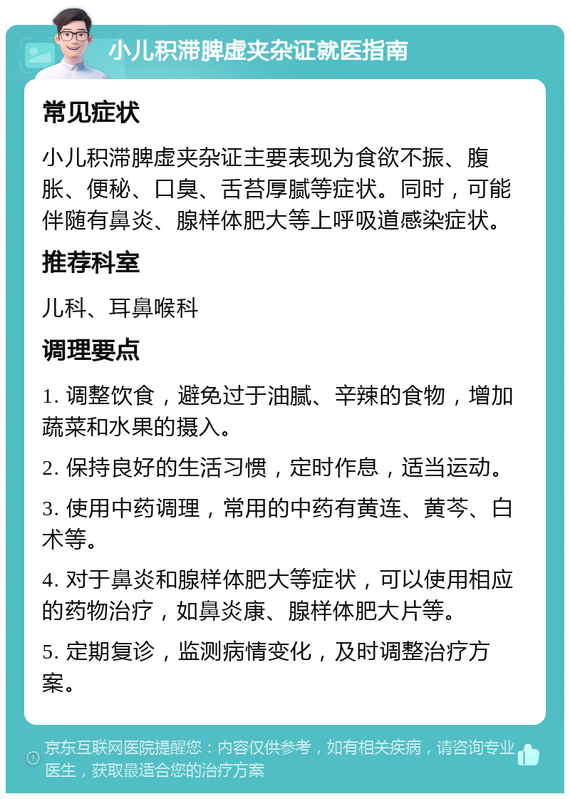 小儿积滞脾虚夹杂证就医指南 常见症状 小儿积滞脾虚夹杂证主要表现为食欲不振、腹胀、便秘、口臭、舌苔厚腻等症状。同时，可能伴随有鼻炎、腺样体肥大等上呼吸道感染症状。 推荐科室 儿科、耳鼻喉科 调理要点 1. 调整饮食，避免过于油腻、辛辣的食物，增加蔬菜和水果的摄入。 2. 保持良好的生活习惯，定时作息，适当运动。 3. 使用中药调理，常用的中药有黄连、黄芩、白术等。 4. 对于鼻炎和腺样体肥大等症状，可以使用相应的药物治疗，如鼻炎康、腺样体肥大片等。 5. 定期复诊，监测病情变化，及时调整治疗方案。