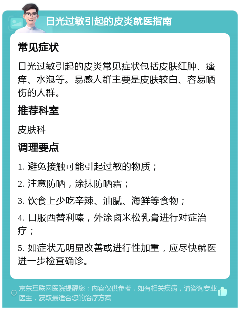 日光过敏引起的皮炎就医指南 常见症状 日光过敏引起的皮炎常见症状包括皮肤红肿、瘙痒、水泡等。易感人群主要是皮肤较白、容易晒伤的人群。 推荐科室 皮肤科 调理要点 1. 避免接触可能引起过敏的物质； 2. 注意防晒，涂抹防晒霜； 3. 饮食上少吃辛辣、油腻、海鲜等食物； 4. 口服西替利嗪，外涂卤米松乳膏进行对症治疗； 5. 如症状无明显改善或进行性加重，应尽快就医进一步检查确诊。