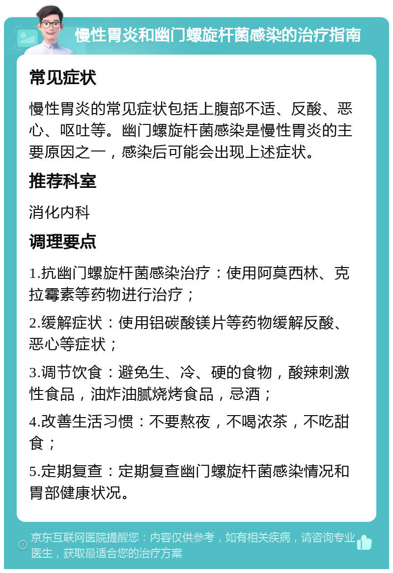 慢性胃炎和幽门螺旋杆菌感染的治疗指南 常见症状 慢性胃炎的常见症状包括上腹部不适、反酸、恶心、呕吐等。幽门螺旋杆菌感染是慢性胃炎的主要原因之一，感染后可能会出现上述症状。 推荐科室 消化内科 调理要点 1.抗幽门螺旋杆菌感染治疗：使用阿莫西林、克拉霉素等药物进行治疗； 2.缓解症状：使用铝碳酸镁片等药物缓解反酸、恶心等症状； 3.调节饮食：避免生、冷、硬的食物，酸辣刺激性食品，油炸油腻烧烤食品，忌酒； 4.改善生活习惯：不要熬夜，不喝浓茶，不吃甜食； 5.定期复查：定期复查幽门螺旋杆菌感染情况和胃部健康状况。