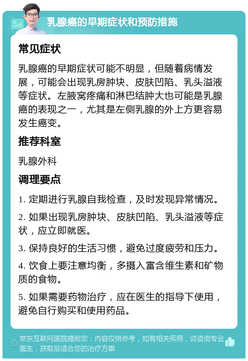 乳腺癌的早期症状和预防措施 常见症状 乳腺癌的早期症状可能不明显，但随着病情发展，可能会出现乳房肿块、皮肤凹陷、乳头溢液等症状。左腋窝疼痛和淋巴结肿大也可能是乳腺癌的表现之一，尤其是左侧乳腺的外上方更容易发生癌变。 推荐科室 乳腺外科 调理要点 1. 定期进行乳腺自我检查，及时发现异常情况。 2. 如果出现乳房肿块、皮肤凹陷、乳头溢液等症状，应立即就医。 3. 保持良好的生活习惯，避免过度疲劳和压力。 4. 饮食上要注意均衡，多摄入富含维生素和矿物质的食物。 5. 如果需要药物治疗，应在医生的指导下使用，避免自行购买和使用药品。