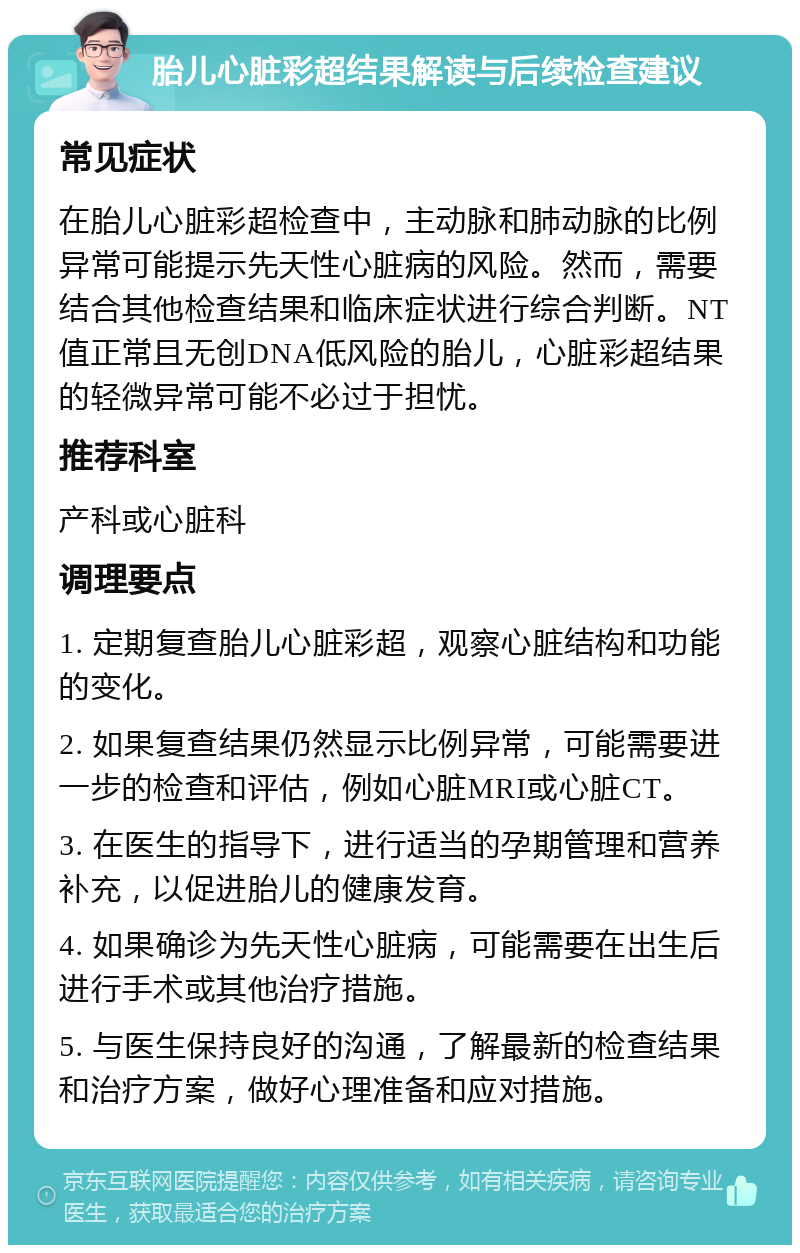 胎儿心脏彩超结果解读与后续检查建议 常见症状 在胎儿心脏彩超检查中，主动脉和肺动脉的比例异常可能提示先天性心脏病的风险。然而，需要结合其他检查结果和临床症状进行综合判断。NT值正常且无创DNA低风险的胎儿，心脏彩超结果的轻微异常可能不必过于担忧。 推荐科室 产科或心脏科 调理要点 1. 定期复查胎儿心脏彩超，观察心脏结构和功能的变化。 2. 如果复查结果仍然显示比例异常，可能需要进一步的检查和评估，例如心脏MRI或心脏CT。 3. 在医生的指导下，进行适当的孕期管理和营养补充，以促进胎儿的健康发育。 4. 如果确诊为先天性心脏病，可能需要在出生后进行手术或其他治疗措施。 5. 与医生保持良好的沟通，了解最新的检查结果和治疗方案，做好心理准备和应对措施。