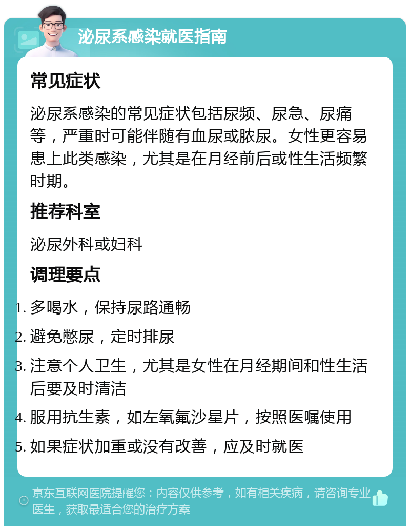 泌尿系感染就医指南 常见症状 泌尿系感染的常见症状包括尿频、尿急、尿痛等，严重时可能伴随有血尿或脓尿。女性更容易患上此类感染，尤其是在月经前后或性生活频繁时期。 推荐科室 泌尿外科或妇科 调理要点 多喝水，保持尿路通畅 避免憋尿，定时排尿 注意个人卫生，尤其是女性在月经期间和性生活后要及时清洁 服用抗生素，如左氧氟沙星片，按照医嘱使用 如果症状加重或没有改善，应及时就医