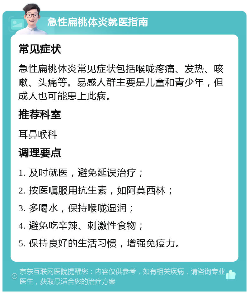 急性扁桃体炎就医指南 常见症状 急性扁桃体炎常见症状包括喉咙疼痛、发热、咳嗽、头痛等。易感人群主要是儿童和青少年，但成人也可能患上此病。 推荐科室 耳鼻喉科 调理要点 1. 及时就医，避免延误治疗； 2. 按医嘱服用抗生素，如阿莫西林； 3. 多喝水，保持喉咙湿润； 4. 避免吃辛辣、刺激性食物； 5. 保持良好的生活习惯，增强免疫力。