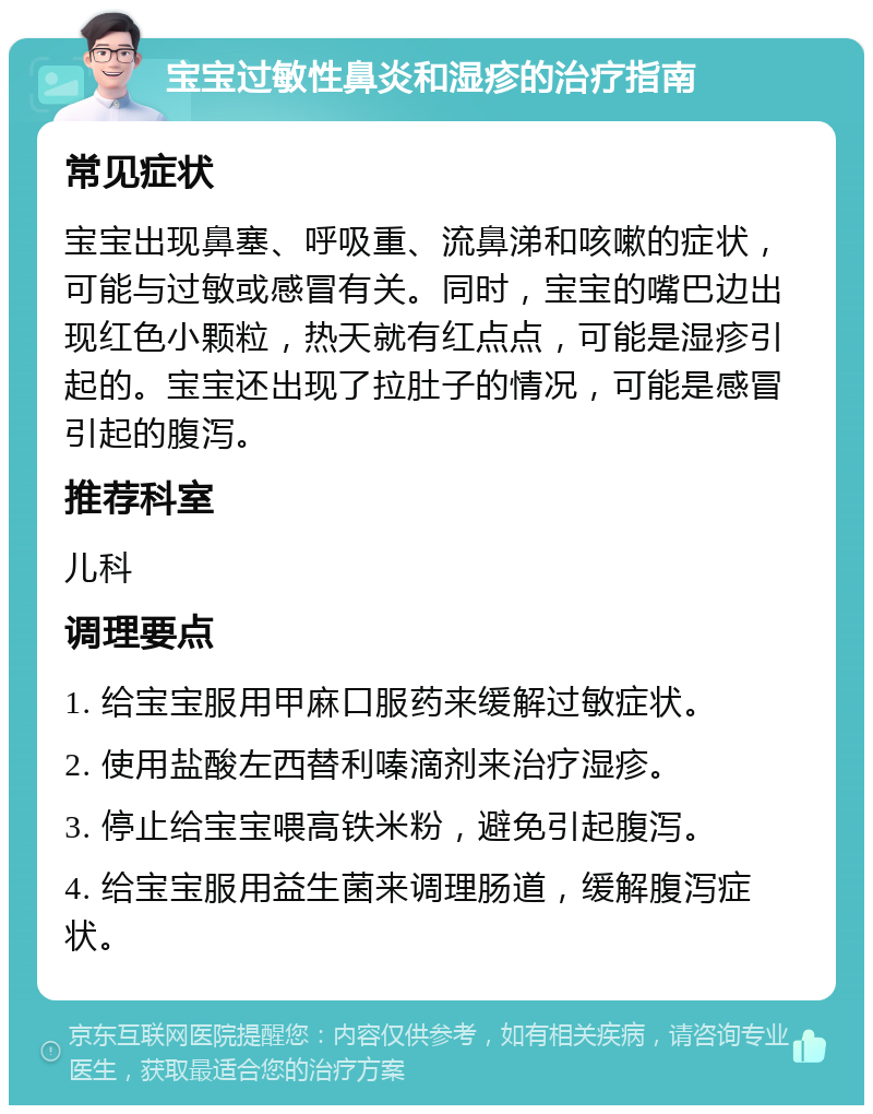 宝宝过敏性鼻炎和湿疹的治疗指南 常见症状 宝宝出现鼻塞、呼吸重、流鼻涕和咳嗽的症状，可能与过敏或感冒有关。同时，宝宝的嘴巴边出现红色小颗粒，热天就有红点点，可能是湿疹引起的。宝宝还出现了拉肚子的情况，可能是感冒引起的腹泻。 推荐科室 儿科 调理要点 1. 给宝宝服用甲麻口服药来缓解过敏症状。 2. 使用盐酸左西替利嗪滴剂来治疗湿疹。 3. 停止给宝宝喂高铁米粉，避免引起腹泻。 4. 给宝宝服用益生菌来调理肠道，缓解腹泻症状。