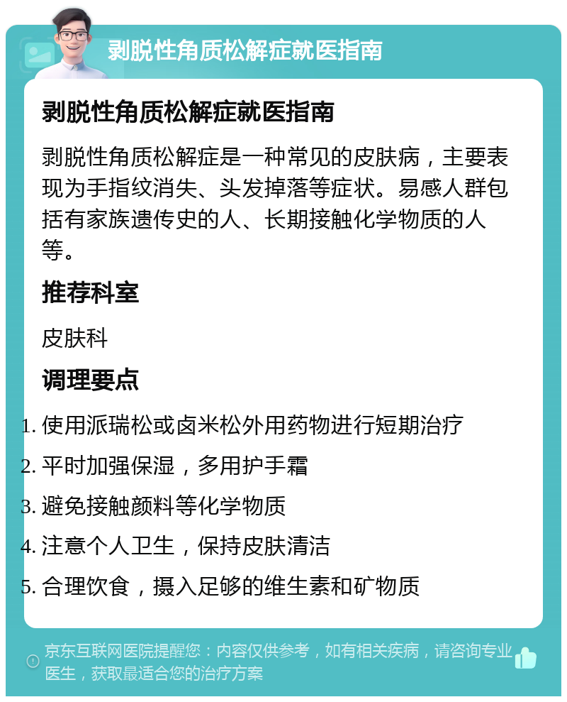 剥脱性角质松解症就医指南 剥脱性角质松解症就医指南 剥脱性角质松解症是一种常见的皮肤病，主要表现为手指纹消失、头发掉落等症状。易感人群包括有家族遗传史的人、长期接触化学物质的人等。 推荐科室 皮肤科 调理要点 使用派瑞松或卤米松外用药物进行短期治疗 平时加强保湿，多用护手霜 避免接触颜料等化学物质 注意个人卫生，保持皮肤清洁 合理饮食，摄入足够的维生素和矿物质