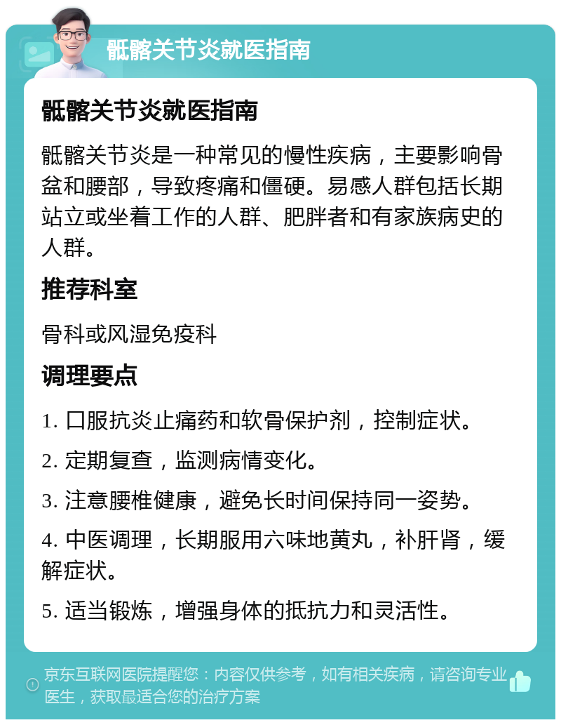 骶髂关节炎就医指南 骶髂关节炎就医指南 骶髂关节炎是一种常见的慢性疾病，主要影响骨盆和腰部，导致疼痛和僵硬。易感人群包括长期站立或坐着工作的人群、肥胖者和有家族病史的人群。 推荐科室 骨科或风湿免疫科 调理要点 1. 口服抗炎止痛药和软骨保护剂，控制症状。 2. 定期复查，监测病情变化。 3. 注意腰椎健康，避免长时间保持同一姿势。 4. 中医调理，长期服用六味地黄丸，补肝肾，缓解症状。 5. 适当锻炼，增强身体的抵抗力和灵活性。