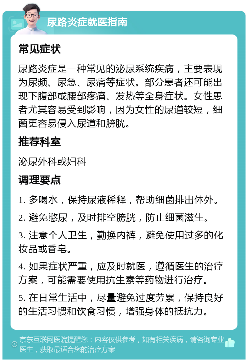 尿路炎症就医指南 常见症状 尿路炎症是一种常见的泌尿系统疾病，主要表现为尿频、尿急、尿痛等症状。部分患者还可能出现下腹部或腰部疼痛、发热等全身症状。女性患者尤其容易受到影响，因为女性的尿道较短，细菌更容易侵入尿道和膀胱。 推荐科室 泌尿外科或妇科 调理要点 1. 多喝水，保持尿液稀释，帮助细菌排出体外。 2. 避免憋尿，及时排空膀胱，防止细菌滋生。 3. 注意个人卫生，勤换内裤，避免使用过多的化妆品或香皂。 4. 如果症状严重，应及时就医，遵循医生的治疗方案，可能需要使用抗生素等药物进行治疗。 5. 在日常生活中，尽量避免过度劳累，保持良好的生活习惯和饮食习惯，增强身体的抵抗力。