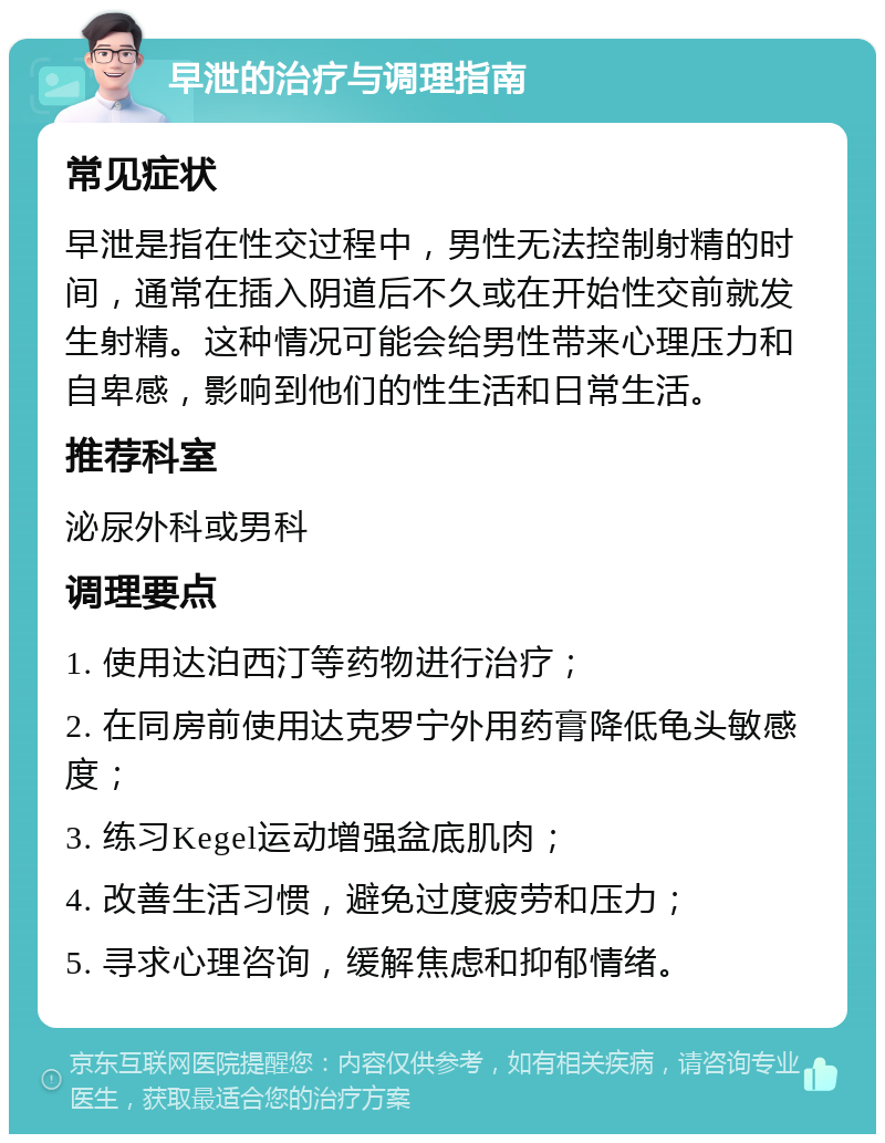 早泄的治疗与调理指南 常见症状 早泄是指在性交过程中，男性无法控制射精的时间，通常在插入阴道后不久或在开始性交前就发生射精。这种情况可能会给男性带来心理压力和自卑感，影响到他们的性生活和日常生活。 推荐科室 泌尿外科或男科 调理要点 1. 使用达泊西汀等药物进行治疗； 2. 在同房前使用达克罗宁外用药膏降低龟头敏感度； 3. 练习Kegel运动增强盆底肌肉； 4. 改善生活习惯，避免过度疲劳和压力； 5. 寻求心理咨询，缓解焦虑和抑郁情绪。