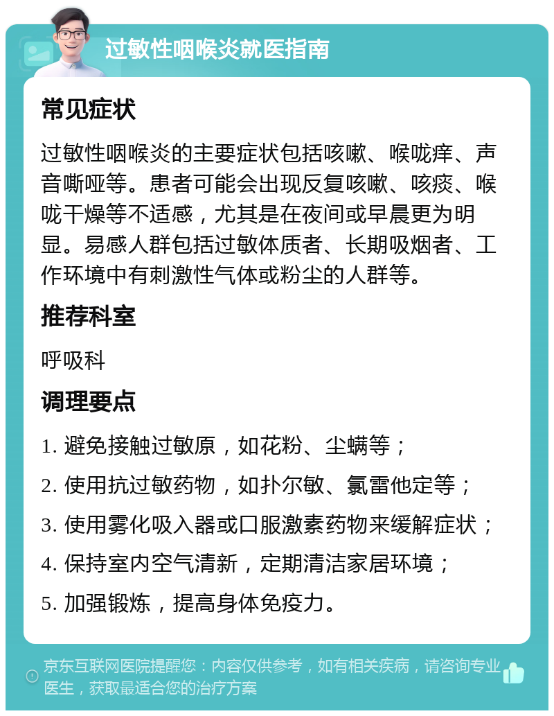 过敏性咽喉炎就医指南 常见症状 过敏性咽喉炎的主要症状包括咳嗽、喉咙痒、声音嘶哑等。患者可能会出现反复咳嗽、咳痰、喉咙干燥等不适感，尤其是在夜间或早晨更为明显。易感人群包括过敏体质者、长期吸烟者、工作环境中有刺激性气体或粉尘的人群等。 推荐科室 呼吸科 调理要点 1. 避免接触过敏原，如花粉、尘螨等； 2. 使用抗过敏药物，如扑尔敏、氯雷他定等； 3. 使用雾化吸入器或口服激素药物来缓解症状； 4. 保持室内空气清新，定期清洁家居环境； 5. 加强锻炼，提高身体免疫力。