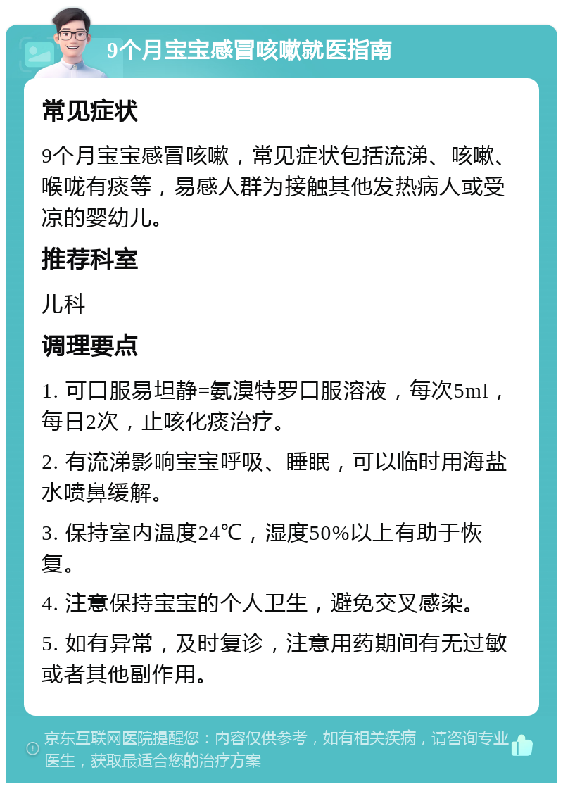 9个月宝宝感冒咳嗽就医指南 常见症状 9个月宝宝感冒咳嗽，常见症状包括流涕、咳嗽、喉咙有痰等，易感人群为接触其他发热病人或受凉的婴幼儿。 推荐科室 儿科 调理要点 1. 可口服易坦静=氨溴特罗口服溶液，每次5ml，每日2次，止咳化痰治疗。 2. 有流涕影响宝宝呼吸、睡眠，可以临时用海盐水喷鼻缓解。 3. 保持室内温度24℃，湿度50%以上有助于恢复。 4. 注意保持宝宝的个人卫生，避免交叉感染。 5. 如有异常，及时复诊，注意用药期间有无过敏或者其他副作用。