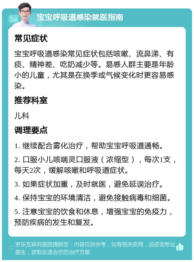 宝宝呼吸道感染就医指南 常见症状 宝宝呼吸道感染常见症状包括咳嗽、流鼻涕、有痰、精神差、吃奶减少等。易感人群主要是年龄小的儿童，尤其是在换季或气候变化时更容易感染。 推荐科室 儿科 调理要点 1. 继续配合雾化治疗，帮助宝宝呼吸道通畅。 2. 口服小儿咳喘灵口服液（浓缩型），每次1支，每天2次，缓解咳嗽和呼吸道症状。 3. 如果症状加重，及时就医，避免延误治疗。 4. 保持宝宝的环境清洁，避免接触病毒和细菌。 5. 注意宝宝的饮食和休息，增强宝宝的免疫力，预防疾病的发生和复发。