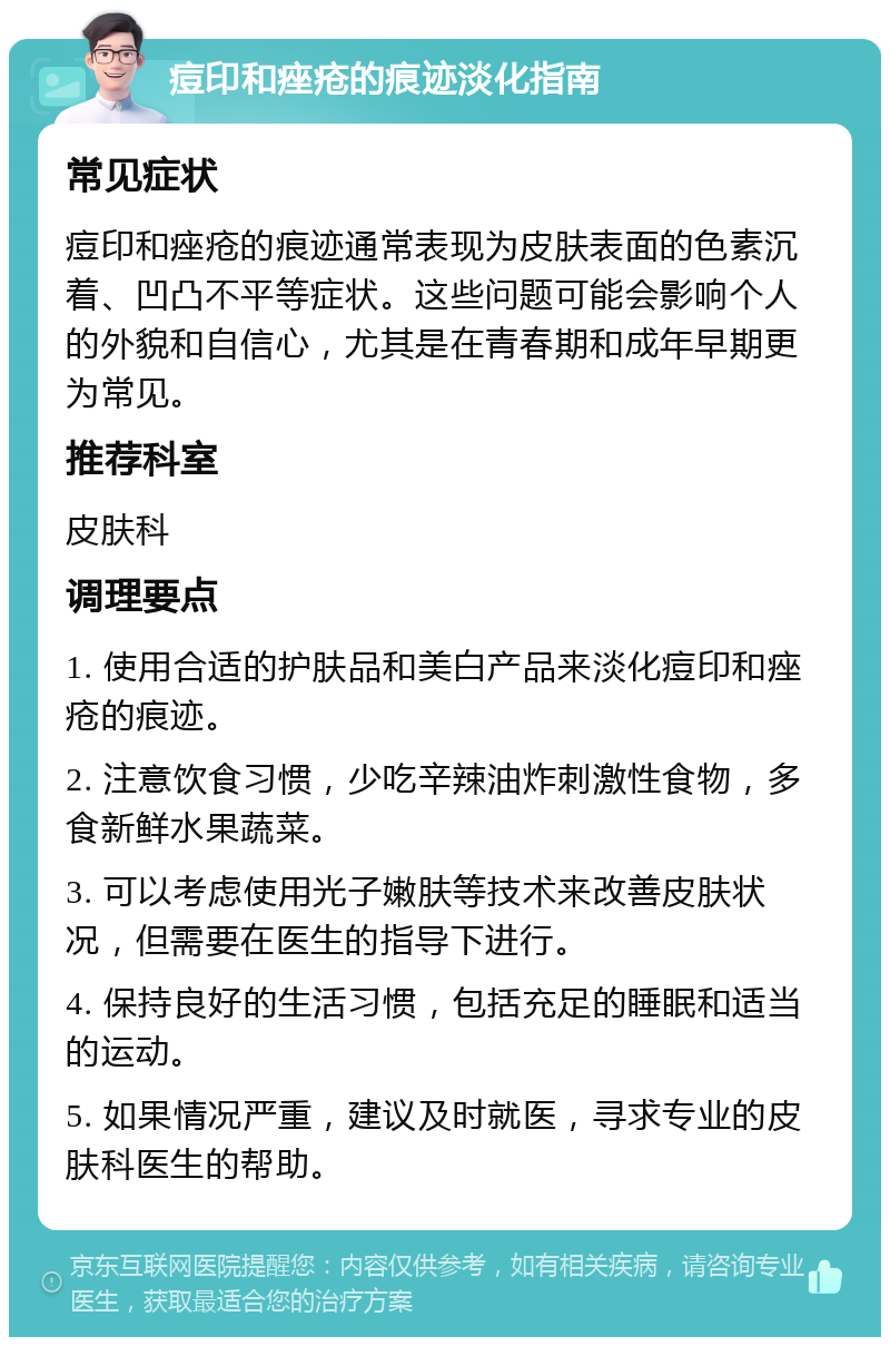 痘印和痤疮的痕迹淡化指南 常见症状 痘印和痤疮的痕迹通常表现为皮肤表面的色素沉着、凹凸不平等症状。这些问题可能会影响个人的外貌和自信心，尤其是在青春期和成年早期更为常见。 推荐科室 皮肤科 调理要点 1. 使用合适的护肤品和美白产品来淡化痘印和痤疮的痕迹。 2. 注意饮食习惯，少吃辛辣油炸刺激性食物，多食新鲜水果蔬菜。 3. 可以考虑使用光子嫩肤等技术来改善皮肤状况，但需要在医生的指导下进行。 4. 保持良好的生活习惯，包括充足的睡眠和适当的运动。 5. 如果情况严重，建议及时就医，寻求专业的皮肤科医生的帮助。