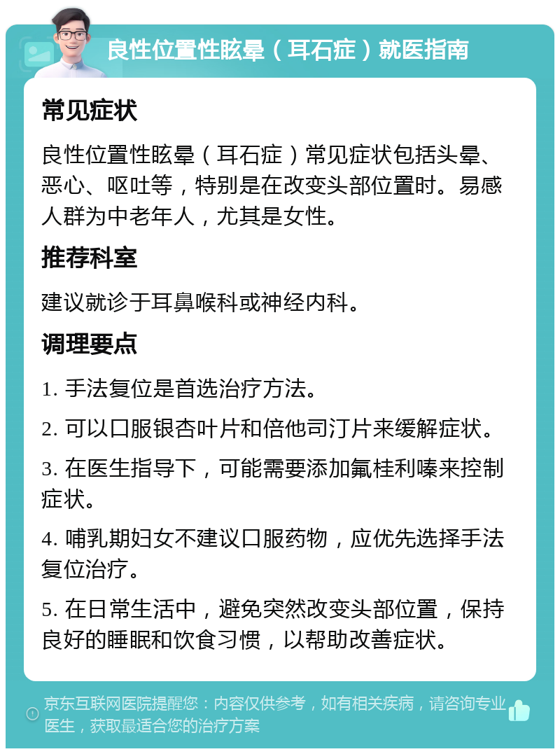 良性位置性眩晕（耳石症）就医指南 常见症状 良性位置性眩晕（耳石症）常见症状包括头晕、恶心、呕吐等，特别是在改变头部位置时。易感人群为中老年人，尤其是女性。 推荐科室 建议就诊于耳鼻喉科或神经内科。 调理要点 1. 手法复位是首选治疗方法。 2. 可以口服银杏叶片和倍他司汀片来缓解症状。 3. 在医生指导下，可能需要添加氟桂利嗪来控制症状。 4. 哺乳期妇女不建议口服药物，应优先选择手法复位治疗。 5. 在日常生活中，避免突然改变头部位置，保持良好的睡眠和饮食习惯，以帮助改善症状。