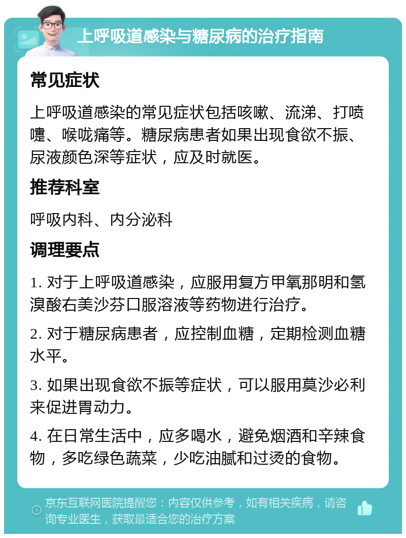 上呼吸道感染与糖尿病的治疗指南 常见症状 上呼吸道感染的常见症状包括咳嗽、流涕、打喷嚏、喉咙痛等。糖尿病患者如果出现食欲不振、尿液颜色深等症状，应及时就医。 推荐科室 呼吸内科、内分泌科 调理要点 1. 对于上呼吸道感染，应服用复方甲氧那明和氢溴酸右美沙芬口服溶液等药物进行治疗。 2. 对于糖尿病患者，应控制血糖，定期检测血糖水平。 3. 如果出现食欲不振等症状，可以服用莫沙必利来促进胃动力。 4. 在日常生活中，应多喝水，避免烟酒和辛辣食物，多吃绿色蔬菜，少吃油腻和过烫的食物。