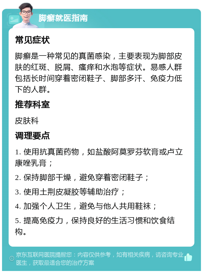 脚癣就医指南 常见症状 脚癣是一种常见的真菌感染，主要表现为脚部皮肤的红斑、脱屑、瘙痒和水泡等症状。易感人群包括长时间穿着密闭鞋子、脚部多汗、免疫力低下的人群。 推荐科室 皮肤科 调理要点 1. 使用抗真菌药物，如盐酸阿莫罗芬软膏或卢立康唑乳膏； 2. 保持脚部干燥，避免穿着密闭鞋子； 3. 使用土荆皮凝胶等辅助治疗； 4. 加强个人卫生，避免与他人共用鞋袜； 5. 提高免疫力，保持良好的生活习惯和饮食结构。